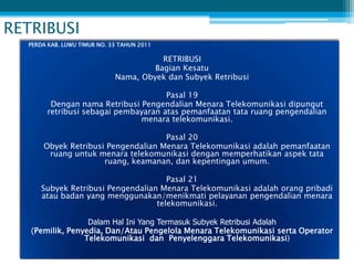 RETRIBUSI
  PERDA KAB. LUWU TIMUR NO. 33 TAHUN 2011

                                        RETRIBUSI
                                      Bagian Kesatu
                             Nama, Obyek dan Subyek Retribusi

                                     Pasal 19
        Dengan nama Retribusi Pengendalian Menara Telekomunikasi dipungut
       retribusi sebagai pembayaran atas pemanfaatan tata ruang pengendalian
                              menara telekomunikasi.

                                    Pasal 20
      Obyek Retribusi Pengendalian Menara Telekomunikasi adalah pemanfaatan
       ruang untuk menara telekomunikasi dengan memperhatikan aspek tata
                     ruang, keamanan, dan kepentingan umum.

                                      Pasal 21
      Subyek Retribusi Pengendalian Menara Telekomunikasi adalah orang pribadi
      atau badan yang menggunakan/menikmati pelayanan pengendalian menara
                                   telekomunikasi.

                  Dalam Hal Ini Yang Termasuk Subyek Retribusi Adalah
   (Pemilik, Penyedia, Dan/Atau Pengelola Menara Telekomunikasi serta Operator
                 Telekomunikasi dan Penyelenggara Telekomunikasi)
 