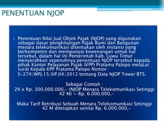 PENENTUAN NJOP


  • Penentuan Nilai Jual Objek Pajak (NJOP) yang digunakan
    sebagai dasar penghitungan Pajak Bumi dan Bangunan
    menara telekomunikasi ditentukan oleh instansi yang
    berkompeten dan mempunyai kewenangan untuk hal
    tersebut, dalam hal ini Pemerintah Kab. Luwu Timur
    menyerahkan sepenuhnya penentuan NJOP tersebut kepada
    pihak Kantor Pelayanan Pajak (KPP) Pratama Palopo melaLui
    surat Kepala KPP Pratama Palopo Nomor :
    S-274/WPJ.15/KP.04/2012 tentang Data NJOP Tower BTS.

                       Sebagai Contoh :
  2% x Rp. 300.000.000,- (NJOP Menara Telekomunikasi Setinggi
                    42 M) = Rp. 6.000.000,-

   Maka Tarif Retribusi Sebuah Menara Telekomunikasi Setinggi
              42 M ditetapkan senilai Rp. 6.000.000,-
 