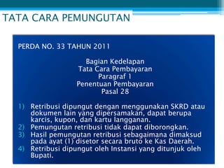 TATA CARA PEMUNGUTAN

  PERDA NO. 33 TAHUN 2011

                    Bagian Kedelapan
                  Tata Cara Pembayaran
                        Paragraf 1
                  Penentuan Pembayaran
                         Pasal 28

  1) Retribusi dipungut dengan menggunakan SKRD atau
     dokumen lain yang dipersamakan, dapat berupa
     karcis, kupon, dan kartu langganan.
  2) Pemungutan retribusi tidak dapat diborongkan.
  3) Hasil pemungutan retribusi sebagaimana dimaksud
     pada ayat (1) disetor secara bruto ke Kas Daerah.
  4) Retribusi dipungut oleh Instansi yang ditunjuk oleh
     Bupati.
 