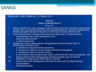 SANKSI
  PERDA KAB. LUWU TIMUR NO. 33 TAHUN 2011

                                            BAB VIII
                                    SANKSI ADMINISTRATIF
                                           Pasal 43
  1)     Setiap pemilik dan/atau pengguna yang tidak memenuhi kewajiban pemenuhan
         fungsi, dan/atau persyaratan dan/atau penyelenggaraan menara sebagaimana
         dimaksud dalam Peraturan Daerah ini dikenakan sanksi administratif.
  2)     Sanksi adminitratif sebagaimana dimaksud pada ayat (1) dapat berupa :
             a.pembekuan dan/atau pencabutan izin;
             b.denda administratif;
             c.sanksi polisional.
  3)     Pengenaan sanksi administratif sebagaimana dimaksud pada ayat (1)
         dilaksanakan dengan cara :
             a. pemberian teguran tertulis pertama;
             b. pemberian teguran tertulis kedua disertai pemanggilan;
             c. pemberian teguran tertulis ketiga;
            d. penindakan atau pelaksanaan sanksi polisional dan/atau pencabutan izin.
   (4)       Denda administratif sebagaimana dimaksud pada ayat (2) huruf b
             dibayarkan langsung ke rekening Kas Daerah.
   (5)       Sanksi polisional sebagaimana dimaksud pada ayat (2) dapat berupa :
             a.penyegelan;
             b.Pembongkaran.
 