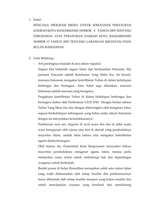 1. Judul :
   RENCANA PROGRAM MEDIA UNTUK SOSIALISASI PERATURAN
   DAERAH KOTA BANJARMASIN NOMOR 4 TAHUN 2005 TENTANG
   PERUBAHAN ATAS PERATURAN DAERAH KOTA BANJARMASIN
   NOMOR 13 TAHUN 2003 TENTANG LARANGAN KEGIATAN PADA
   BULAN RAMADHAN


2. Latar Belakang :
   -   Arti pentingnya masalah di atur dalam regulasi:
       Negara kita bukanlah negara Islam tapi berdasarkan Pancasila. Sila
       pertama Pancasila adalah Ketuhanan Yang Maha Esa. Ini berarti,
       manusia Indonesia mengakui keterlibatan Tuhan di dalam kehidupan
       berbangsa dan bernegara. Atau boleh juga dikatakan, manusia
       Indonesia adalah manusia yang beragama.
       Pengakuan keterlibatan Tuhan di dalam kehidupan berbangsa dan
       bernegara diakui oleh Pembukaan UUD 1945: "Dengan berkat rahmat
       Tuhan Yang Masa Esa dan dengan didorongkan oleh keinginan luhur
       supaya berkehidupan kebangsaan yang bebas maka rakyat Indonesia
       dengan ini menyatakan kemerdekaannya."
       Pembacaan ayat suci Alquran di awal acara dan doa di akhir suatu
       acara kenegaraan oleh ulama atau kiai di daerah yang penduduknya
       mayoritas Islam, adalah fakta bahwa kita mengakui keterlibatan
       agama dalam bernegara.
       Oleh karena itu, Pemerintah Kota Banjarmasin menyadari bahwa
       mayoritas penduduknya menganut agama Islam, merasa perlu
       melakukan suatu action untuk melindungi hak dan kepentingan
       warganya untuk beribadah.
       Ibadah puasa di bulan Ramadhan merupakan salah satu rukun Islam
       yang wajib dilaksanakan oleh setiap muslim dan pelaksanaannya
       harus dihormati oleh setiap muslim maupun yang bukan muslim dan
       untuk   menciptakan    suasana   yang   kondusif   dan   mendukung
 