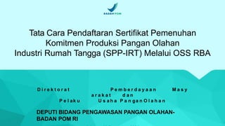 Tata Cara Pendaftaran Sertifikat Pemenuhan
Komitmen Produksi Pangan Olahan
Industri Rumah Tangga (SPP-IRT) Melalui OSS RBA
D i r e k t o r a t P e m b e r d a y a a n M a s y
a r a k a t d a n
P e l ak u U s a h a P a n ga n O l a h a n
DEPUTI BIDANG PENGAWASAN PANGAN OLAHAN-
BADAN POM RI
 