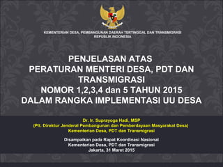 Disampaikan pada Rapat Koordinasi Nasional
Kementerian Desa, PDT dan Transmigrasi
Jakarta, 31 Maret 2015
KEMENTERIAN DESA, PEMBANGUNAN DAERAH TERTINGGAL DAN TRANSMIGRASI
REPUBLIK INDONESIA
Dr. Ir. Suprayoga Hadi, MSP
(Plt. Direktur Jenderal Pembangunan dan Pemberdayaan Masyarakat Desa)
Kementerian Desa, PDT dan Transmigrasi
PENJELASAN ATAS
PERATURAN MENTERI DESA, PDT DAN
TRANSMIGRASI
NOMOR 1,2,3,4 dan 5 TAHUN 2015
DALAM RANGKA IMPLEMENTASI UU DESA
 