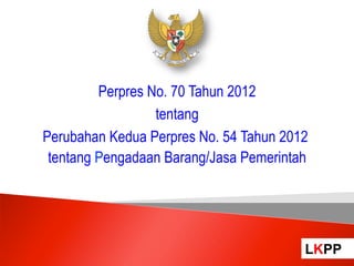 Perpres No. 70 Tahun 2012
                  tentang
Perubahan Kedua Perpres No. 54 Tahun 2012
 tentang Pengadaan Barang/Jasa Pemerintah




                                        LKPP
                                            LKPP
 