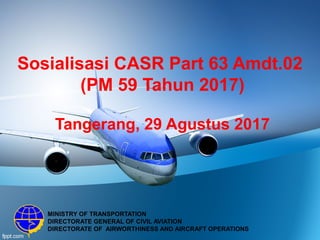 Sosialisasi CASR Part 63 Amdt.02
(PM 59 Tahun 2017)
Tangerang, 29 Agustus 2017
MINISTRY OF TRANSPORTATION
DIRECTORATE GENERAL OF CIVIL AVIATION
DIRECTORATE OF AIRWORTHINESS AND AIRCRAFT OPERATIONS
 