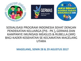SOSIALISASI PROGRAM INDONESIA SEHAT DENGAN
PENDEKATAN KELUARGA (PIS - PK ), GERMAS DAN
KAMPANYE IMUNISASI MEASLES & RUBELLA (MR)
BAGI KADER KESEHATAN SE KECAMATAN MAGELANG
UTARA
MAGELANG, SENIN 28 & 29 AGUSTUS 2017
 