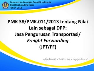 Direktorat Peraturan Perpajakan I
Kementerian Keuangan Republik Indonesia
Direktorat Jenderal Pajak
Tahun 2013
PMK 38/PMK.011/2013 tentang Nilai
Lain sebagai DPP:
Jasa Pengurusan Transportasi/
Freight Forwarding
(JPT/FF)
 