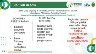 DAFTAR ULANG
V.1.
0
• Siapkan
dokumen
persyarata
n
• Bawa
fotocopy
dan
perlihatkan
aslinya
DOKUMEN
PERSYARATAN
BUKTI TANDA
DITERIMA
• Siapkan bukti
tanda diterima
• Dicetak dari
website PPDB
setelah
pengumuman
DIANGGAP
MENGUNDURKAN
DIRI
Daftar ulang langsung di sekolah tujuan/online ke alamat website sekolah
(alamat pada POS satuan Pendidikan tujuan)
(Disesuaikan perkembangan masa pandemi/protokol Covid-19)
Bagi calon peserta
didik yang tidak
mendaftar ulang
sesuai jadwal,
TANPA
PEMBERITAHUA
N
 