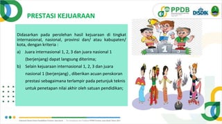 PRESTASI KEJUARAAN
Didasarkan pada perolehan hasil kejuaraan di tingkat
internasional, nasional, provinsi dan/ atau kabupaten/
kota, dengan kriteria :
a) Juara internasional 1, 2, 3 dan juara nasional 1
(berjenjang) dapat langsung diterima;
b) Selain kejuaraan internasional 1, 2, 3 dan juara
nasional 1 (berjenjang) , diberikan acuan penskoran
prestasi sebagaimana terlampir pada petunjuk teknis
untuk penetapan nilai akhir oleh satuan pendidikan;
 