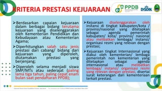KRITERIA PRESTASI KEJUARAAN
⮚Berdasarkan capaian kejuaraan
dalam berbagai bidang terutama
kejuaraan yang diselenggarakan
oleh Kementerian Pendidikan dan
Kebudayaan atau Kementerian
Agama;
⮚Diperhitungkan salah satu jenis
prestasi dari cabang/ bidang dari
kejuaraan yang diperoleh,
diutamakan prestasi yang
berjenjang;
⮚Diperoleh selama menjadi siswa
SMP/MTs atau sederajat (paling
lama tiga tahun, paling cepat enam
bulan saat pendaftaran PPDB);
⮚Kejuaraan diselenggarakan oleh
instansi di tingkat kabupaten/kota /
provinsi/nasional yang ditetapkan
sebagai agenda pemerintah
kabupaten/ kota/ provinsi/ nasional
atau melibatkan lembaga/ instansi/
organisasi resmi yang relevan dengan
prestasi;
⮚Kejuaraan tingkat Internasional yang
diakui oleh kementerian/ lembaga
pemerintah non kementerian yang
ditetapkan sebagai agenda
internasional atau melibatkan
lembaga/ instansi/ organisasi resmi
yang relevan dengan prestasi, disertai
surat keterangan dari kementeriaan
terkait prestasi.
 