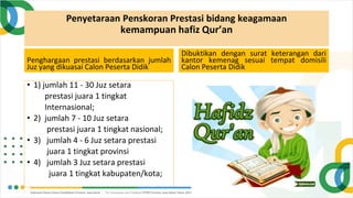 Penyetaraan Penskoran Prestasi bidang keagamaan
kemampuan hafiz Qur’an
Penghargaan prestasi berdasarkan jumlah
Juz yang dikuasai Calon Peserta Didik
• 1) jumlah 11 - 30 Juz setara
prestasi juara 1 tingkat
Internasional;
• 2) jumlah 7 - 10 Juz setara
prestasi juara 1 tingkat nasional;
• 3) jumlah 4 - 6 Juz setara prestasi
juara 1 tingkat provinsi
• 4) jumlah 3 Juz setara prestasi
juara 1 tingkat kabupaten/kota;
Dibuktikan dengan surat keterangan dari
kantor kemenag sesuai tempat domisili
Calon Peserta Didik
 