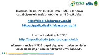 Informasi Resmi PPDB 2020 SMA SMK SLB hanya
dapat diperoleh melalui website resmi Disdik Jabar
http://disdik.jabarprov.go.id
https://ppdb.disdik.jabarprov.go.id
Informasi terkait web PPDB
http://dapodik.disdik.jabarprov.go.id/elok
Informasi simulasi PPDB dapat digunakan calon pendaftar
untuk mempelajari cara pendaftaran SMA dan SMK
3
V.1.
 