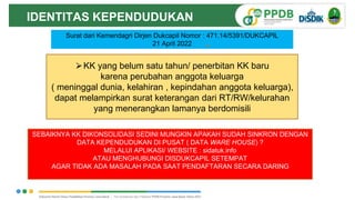 Surat dari Kemendagri Dirjen Dukcapil Nomor : 471.14/5391/DUKCAPIL
21 April 2022
⮚KK yang belum satu tahun/ penerbitan KK baru
karena perubahan anggota keluarga
( meninggal dunia, kelahiran , kepindahan anggota keluarga),
dapat melampirkan surat keterangan dari RT/RW/kelurahan
yang menerangkan lamanya berdomisili
IDENTITAS KEPENDUDUKAN
SEBAIKNYA KK DIKONSOLIDASI SEDINI MUNGKIN APAKAH SUDAH SINKRON DENGAN
DATA KEPENDUDUKAN DI PUSAT ( DATA WARE HOUSE) ?
MELALUI APLIKASI/ WEBSITE : sidatuk.info
ATAU MENGHUBUNGI DISDUKCAPIL SETEMPAT
AGAR TIDAK ADA MASALAH PADA SAAT PENDAFTARAN SECARA DARING
 