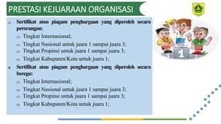 PRESTASI KEJUARAAN ORGANISASI
A. Sertifikat atau piagam penghargaan yang diperoleh secara
perorangan:
(1) Tingkat Internasional;
(2) Tingkat Nasional untuk juara 1 sampai juara 3;
(3) Tingkat Propinsi untuk juara 1 sampai juara 3;
(4) Tingkat Kabupaten/Kota untuk juara 1;
B. Sertifikat atau piagam penghargaan yang diperoleh secara
beregu:
(5) Tingkat Internasional;
(6) Tingkat Nasional untuk juara 1 sampai juara 3;
(7) Tingkat Propinsi untuk juara 1 sampai juara 3;
(8) Tingkat Kabupaten/Kota untuk juara 1;
 