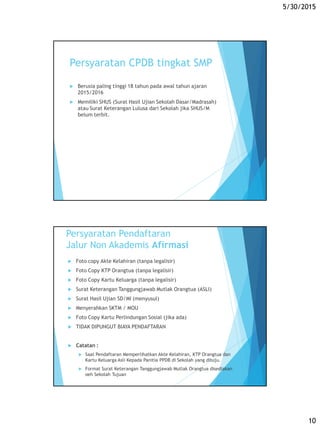 5/30/2015
10
Persyaratan CPDB tingkat SMP
 Berusia paling tinggi 18 tahun pada awal tahun ajaran
2015/2016
 Memiliki SHUS (Surat Hasil Ujian Sekolah Dasar/Madrasah)
atau Surat Keterangan Lulusa dari Sekolah jika SHUS/M
belum terbit.
Persyaratan Pendaftaran
Jalur Non Akademis Afirmasi
 Foto copy Akte Kelahiran (tanpa legalisir)
 Foto Copy KTP Orangtua (tanpa legalisir)
 Foto Copy Kartu Keluarga (tanpa legalisir)
 Surat Keterangan Tanggungjawab Mutlak Orangtua (ASLI)
 Surat Hasil Ujian SD/MI (menyusul)
 Menyerahkan SKTM / MOU
 Foto Copy Kartu Perlindungan Sosial (jika ada)
 TIDAK DIPUNGUT BIAYA PENDAFTARAN
 Catatan :
 Saat Pendaftaran Memperlihatkan Akte Kelahiran, KTP Orangtua dan
Kartu Keluarga Asli Kepada Panitia PPDB di Sekolah yang dituju.
 Format Surat Keterangan Tanggungjawab Mutlak Orangtua disediakan
oeh Sekolah Tujuan
 