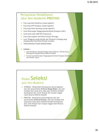 5/30/2015
26
Persyaratan Pendaftaran
Jalur Non Akademis PRESTASI
 Foto copy Akte Kelahiran (tanpa legalisir)
 Foto Copy KTP Orangtua (tanpa legalisir)
 Foto Copy Kartu Keluarga (tanpa legalisir)
 Surat Keterangan Tanggungjawab Mutlak Orangtua (ASLI)
 Surat Hasil Ujian SMP/MTs (menyusul)
 Foto Copy Legalisir Sertifikat Prestasi Tertinggi
 Surat Tanggung Jawab Mutlak dari Pimpinan Lembaga yang
mengeluarkan Sertifikat Prestasi tersebut.
 TIDAK DIPUNGUT BIAYA PENDAFTARAN
 Catatan :
 Saat Pendaftaran Memperlihatkan Akte Kelahiran, KTP dan Kartu
Keluarga Asli Kepada Panitia PPDB di Sekolah.
 Format Surat Keterangan Tanggungjawab Mutlak Orangtua disediakan
oeh Sekolah Tujuan
Proses Seleksi
jalur Non Akademis
 AFIRMASI : Warga Miskin Berdasarkan pemeringkatan
skor dari penjumlahan Kriteria Warga Miskin, dan jika
terdapat skor yang sama maka akan diseleksi kembali
berdasarkan skor Jarak Tempuh dari tempat tinggal
Calon Peserta Didik ke Sekolah
 PRESTASI : Berdasarkan pemeringkatan skor dari
penjumlahan Kriteria Prestasi, dan jika terdapat skor
yang sama maka akan diseleksi kembali berdasarkan
skor Jarak Tempuh dari tempat tinggal Calon Peserta
Didik ke Sekolah
 