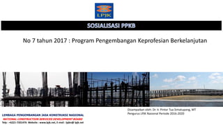 No 7 tahun 2017 : Program Pengembangan Keprofesian Berkelanjutan
Disampaikan oleh: Dr. Ir. Pintor Tua Simatupang, MT
Pengurus LPJK Nasional Periode 2016-2020
LEMBAGA PENGEMBANGAN JASA KONSTRUKSI NASIONAL
NATIONAL CONSTRUCTION SERVICES DEVELOPMENT BOARD
Telp : +6221-7201476 Website : www.lpjk.net, E-mail : lpjkn@ lpjk.net
 