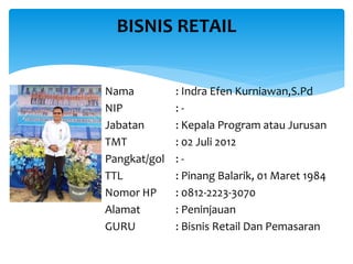 Nama : Indra Efen Kurniawan,S.Pd
NIP : -
Jabatan : Kepala Program atau Jurusan
TMT : 02 Juli 2012
Pangkat/gol : -
TTL : Pinang Balarik, 01 Maret 1984
Nomor HP : 0812-2223-3070
Alamat : Peninjauan
GURU : Bisnis Retail Dan Pemasaran
BISNIS RETAIL
 