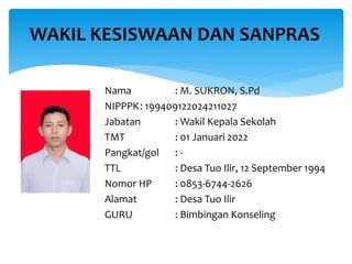 Nama : M. SUKRON, S.Pd
NIPPPK: 199409122024211027
Jabatan : Wakil Kepala Sekolah
TMT : 01 Januari 2022
Pangkat/gol : -
TTL : Desa Tuo Ilir, 12 September 1994
Nomor HP : 0853-6744-2626
Alamat : Desa Tuo Ilir
GURU : Bimbingan Konseling
WAKIL KESISWAAN DAN SANPRAS
 