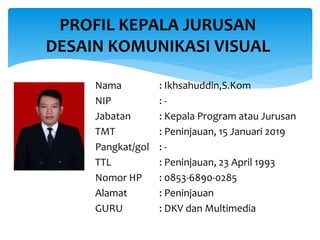 Nama : Ikhsahuddin,S.Kom
NIP : -
Jabatan : Kepala Program atau Jurusan
TMT : Peninjauan, 15 Januari 2019
Pangkat/gol : -
TTL : Peninjauan, 23 April 1993
Nomor HP : 0853-6890-0285
Alamat : Peninjauan
GURU : DKV dan Multimedia
PROFIL KEPALA JURUSAN
DESAIN KOMUNIKASI VISUAL
 