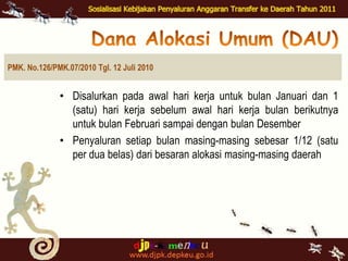 Dana AlokasiUmum (DAU)PMK. No.126/PMK.07/2010 Tgl. 12 Juli 2010DisalurkanpadaawalharikerjauntukbulanJanuaridan 1 (satu) harikerjasebelumawalharikerjabulanberikutnyauntukbulanFebruarisampaidenganbulanDesemberPenyaluransetiapbulanmasing-masingsebesar 1/12 (satu per duabelas) daribesaranalokasimasing-masingdaerah