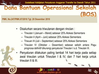 Dana BantuanOperasionalSekolah (BOS)PMK. No.247/PMK.07/2010 Tgl. 20 Desember 2010Disalurkansecaratriwulanandenganrincian:Triwulan I (Januari – Maret) sebesar 25% AlokasiSementaraTriwulan II (April – Juni) sebesar 25% AlokasiSementaraTriwuan III (Juli – September) sebesar 25% AlokasiSementaraTriwulan IV (Oktober – Desember) sebesarselisihantaraPaguprognosadefinitifdikurangipenyaluranTriwulan I s.d.Triwulan III.Penyalurandilakukan paling lambat 14 harikerjapadasetiapawaltriwulanuntukTriwulan I & IV, dan 7 harikerjauntuktriwulan II & III.