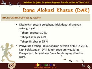 Dana AlokasiKhusus (DAK)PMK. No.126/PMK.07/2010 Tgl. 12 Juli 2010Disalurkansecarabertahap, tidakdapatdilakukansekaligusyaitu :Tahap I sebesar 30 %. Tahap II sebesar 45%Tahap III sebesar 25 %Penyalurantahap I Dilaksanakansetelah APBD TA 2011, Lap. Pelaksanaan  DAK Tahunsebelumnya, SuratPernyataanPenyediaan Dana Pendamping diterima DJPK. Dana AlokasiKhusus (DAK)PMK. No.126/PMK.07/2010 Tgl. 12 Juli 2010Penyaluran  DAK TahapII dan III dilakukansetelahLaporanpenyerapanPenggunaan DAK tahapsebelumnyaditerimaolehMenKeuc.q. DJPK. 