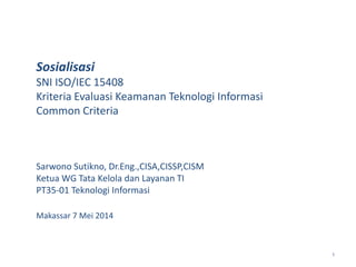 1
Sosialisasi
SNI ISO/IEC 15408
Kriteria Evaluasi Keamanan Teknologi Informasi
Common Criteria
Sarwono Sutikno, Dr.Eng.,CISA,CISSP,CISM
Ketua WG Tata Kelola dan Layanan TI
PT35-01 Teknologi Informasi
Makassar 7 Mei 2014
 