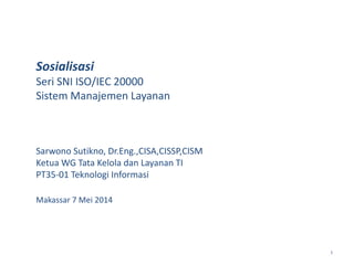 1
Sosialisasi
Seri SNI ISO/IEC 20000
Sistem Manajemen Layanan
Sarwono Sutikno, Dr.Eng.,CISA,CISSP,CISM
Ketua WG Tata Kelola dan Layanan TI
PT35-01 Teknologi Informasi
Makassar 7 Mei 2014
 