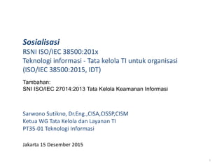 Sosialisasi
RSNI ISO/IEC 38500:201x
Teknologi informasi - Tata kelola TI untuk organisasi
(ISO/IEC 38500:2015, IDT)
Sarwono Sutikno, Dr.Eng.,CISA,CISSP,CISM
Ketua WG Tata Kelola dan Layanan TI
PT35-01 Teknologi Informasi
Jakarta 15 Desember 2015
1
Tambahan:
SNI ISO/IEC 27014:2013 Tata Kelola Keamanan Informasi
 