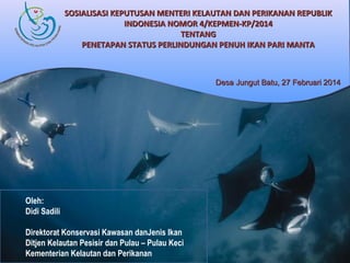 SOSIALISASI KEPUTUSAN MENTERI KELAUTAN DAN PERIKANAN REPUBLIK
INDONESIA NOMOR 4/KEPMEN-KP/2014
TENTANG
PENETAPAN STATUS PERLINDUNGAN PENUH IKAN PARI MANTA

Desa Jungut Batu, 27 Februari 2014

Oleh:
Didi Sadili
Direktorat Konservasi Kawasan danJenis Ikan
Ditjen Kelautan Pesisir dan Pulau – Pulau Keci
Kementerian Kelautan dan Perikanan

 