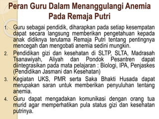 Peran Guru Dalam Menanggulangi Anemia
Pada Remaja Putri
1. Guru sebagai pendidik, diharapkan pada setiap kesempatan
dapat secara langsung memberikan pengetahuan kepada
anak didiknya terutama Remaja Putri tentang pentingnya
mencegah dan mengobati anemia sedini mungkin.
2. Pendidikan gizi dan kesehatan di SLTP, SLTA, Madrasah
Tsanawiyah, Aliyah dan Pondok Pesantren dapat
diintegrasikan pada mata pelajaran : Biologi, IPA, Penjaskes
(Pendidikan Jasmani dan Kesehatan)
3. Kegiatan UKS, PMR serta Saka Bhakti Husada dapat
merupakan saran untuk memberikan penyuluhan tentang
anemia.
4. Guru dapat mengadakan komunikasi dengan orang tua
murid agar memperhatikan pula status gizi dan kesehatan
putrinya.
 