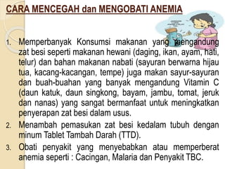 CARA MENCEGAH dan MENGOBATI ANEMIA
1. Memperbanyak Konsumsi makanan yang mengandung
zat besi seperti makanan hewani (daging, ikan, ayam, hati,
telur) dan bahan makanan nabati (sayuran berwarna hijau
tua, kacang-kacangan, tempe) juga makan sayur-sayuran
dan buah-buahan yang banyak mengandung Vitamin C
(daun katuk, daun singkong, bayam, jambu, tomat, jeruk
dan nanas) yang sangat bermanfaat untuk meningkatkan
penyerapan zat besi dalam usus.
2. Menambah pemasukan zat besi kedalam tubuh dengan
minum Tablet Tambah Darah (TTD).
3. Obati penyakit yang menyebabkan atau memperberat
anemia seperti : Cacingan, Malaria dan Penyakit TBC.
 