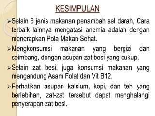 KESIMPULAN
Selain 6 jenis makanan penambah sel darah, Cara
terbaik lainnya mengatasi anemia adalah dengan
menerapkan Pola Makan Sehat.
Mengkonsumsi makanan yang bergizi dan
seimbang, dengan asupan zat besi yang cukup.
Selain zat besi, juga konsumsi makanan yang
mengandung Asam Folat dan Vit B12.
Perhatikan asupan kalsium, kopi, dan teh yang
berlebihan, zat-zat tersebut dapat menghalangi
penyerapan zat besi.
 