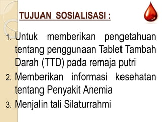 TUJUAN SOSIALISASI :
1. Untuk memberikan pengetahuan
tentang penggunaan Tablet Tambah
Darah (TTD) pada remaja putri
2. Memberikan informasi kesehatan
tentang Penyakit Anemia
3. Menjalin tali Silaturrahmi
 