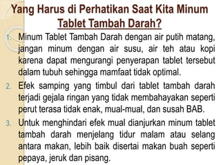 Yang Harus di Perhatikan Saat Kita Minum
Tablet Tambah Darah?
1. Minum Tablet Tambah Darah dengan air putih matang,
jangan minum dengan air susu, air teh atau kopi
karena dapat mengurangi penyerapan tablet tersebut
dalam tubuh sehingga mamfaat tidak optimal.
2. Efek samping yang timbul dari tablet tambah darah
terjadi gejala ringan yang tidak membahayakan seperti
perut terasa tidak enak, mual-mual, dan susah BAB.
3. Untuk menghindari efek mual dianjurkan minum tablet
tambah darah menjelang tidur malam atau selang
antara makan, lebih baik disertai makan buah seperti
pepaya, jeruk dan pisang.
 