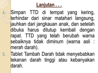 Lanjutan . . .
4. Simpan TTD di tempat yang kering,
terhindar dari sinar matahari langsung,
jauhkan dari jangkauan anak, dan setelah
dibuka harus ditutup kembali dengan
rapat. TTD yang telah berubah warna
sebaiknya tidak diminum (warna asli :
merah darah).
5. Tablet Tambah Darah tidak menyebabkan
tekanan darah tinggi atau kebanyakan
darah.
 