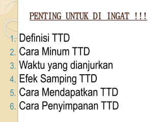 PENTING UNTUK DI INGAT !!!
1. Definisi TTD
2. Cara Minum TTD
3. Waktu yang dianjurkan
4. Efek Samping TTD
5. Cara Mendapatkan TTD
6. Cara Penyimpanan TTD
 