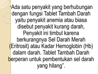 “Ada satu penyakit yang berhubungan
dengan fungsi Tablet Tambah Darah
yaitu penyakit anemia atau biasa
disebut penyakit kurang darah,
Penyakit ini timbul karena
berkurangnya Sel Darah Merah
(Eritrosit) atau Kadar Hemoglobin (Hb)
dalam darah. Tablet Tambah Darah
berperan untuk pembentukan sel darah
yang hilang”.
 