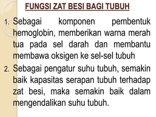 FUNGSI ZAT BESI BAGI TUBUH
1. Sebagai komponen pembentuk
hemoglobin, memberikan warna merah
tua pada sel darah dan membantu
membawa oksigen ke sel-sel tubuh
2. Sebagai pengatur suhu tubuh, semakin
baik kapasitas serapan tubuh terhadap
zat besi, maka semakin baik dalam
mengendalikan suhu tubuh.
 