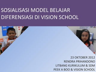SOSIALISASI MODEL BELAJAR
DIFERENSIASI DI VISION SCHOOL




                              23 OKTOBER 2012
                          RENDRA PRIHANDONO
                    LITBANG KURIKULUM & SDM
                   PEEK A BOO & VISION SCHOOL
 