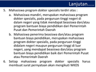 Lanjutan.....
5. Mahasiswa program dokter spesialis terdiri atas :
a. Mahasiswa mandiri, merupakan mahasiswa program
dokter spesialis, pada perguruan tinggi negeri di
dalam negeri yang tidak mendapat beasiswa dan/atau
program bantuan biaya pendidikan dari Pemerintah
Pusat dan Pemerintah Daerah
b. Mahasiswa penerima beasiswa dan/atau program
bantuan biaya pendidikan, merupakan mahasiswa
program dokter spesialis, pada perguruan tinggi
didalam negeri maupun perguruan tinggi di luar
negeri, yang mendapat beasiswa dan/atau program
bantuan biaya pendidikan baik dari Pemerintah Pusat
atau Pemerintah Daerah
6. Setiap mahasiswa program dokter spesialis harus
membuat surat pernyataan akan mengikuti WKDS
 
