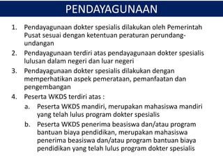 1. Pendayagunaan dokter spesialis dilakukan oleh Pemerintah
Pusat sesuai dengan ketentuan peraturan perundang-
undangan
2. Pendayagunaan terdiri atas pendayagunaan dokter spesialis
lulusan dalam negeri dan luar negeri
3. Pendayagunaan dokter spesialis dilakukan dengan
memperhatikan aspek pemerataan, pemanfaatan dan
pengembangan
4. Peserta WKDS terdiri atas :
a. Peserta WKDS mandiri, merupakan mahasiswa mandiri
yang telah lulus program dokter spesialis
b. Peserta WKDS penerima beasiswa dan/atau program
bantuan biaya pendidikan, merupakan mahasiswa
penerima beasiswa dan/atau program bantuan biaya
pendidikan yang telah lulus program dokter spesialis
PENDAYAGUNAAN
 