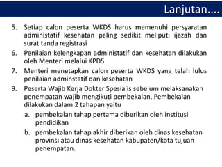 5. Setiap calon peserta WKDS harus memenuhi persyaratan
administatif kesehatan paling sedikit meliputi ijazah dan
surat tanda registrasi
6. Penilaian kelengkapan administatif dan kesehatan dilakukan
oleh Menteri melalui KPDS
7. Menteri menetapkan calon peserta WKDS yang telah lulus
penilaian adminstatif dan kesehatan
9. Peserta Wajib Kerja Dokter Spesialis sebelum melaksanakan
penempatan wajib mengikuti pembekalan. Pembekalan
dilakukan dalam 2 tahapan yaitu
a. pembekalan tahap pertama diberikan oleh institusi
pendidikan
b. pembekalan tahap akhir diberikan oleh dinas kesehatan
provinsi atau dinas kesehatan kabupaten/kota tujuan
penempatan.
Lanjutan....
 