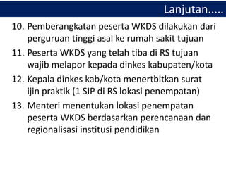 10. Pemberangkatan peserta WKDS dilakukan dari
perguruan tinggi asal ke rumah sakit tujuan
11. Peserta WKDS yang telah tiba di RS tujuan
wajib melapor kepada dinkes kabupaten/kota
12. Kepala dinkes kab/kota menertbitkan surat
ijin praktik (1 SIP di RS lokasi penempatan)
13. Menteri menentukan lokasi penempatan
peserta WKDS berdasarkan perencanaan dan
regionalisasi institusi pendidikan
Lanjutan.....
 