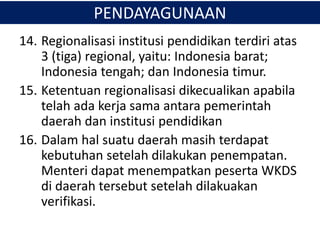 14. Regionalisasi institusi pendidikan terdiri atas
3 (tiga) regional, yaitu: Indonesia barat;
Indonesia tengah; dan Indonesia timur.
15. Ketentuan regionalisasi dikecualikan apabila
telah ada kerja sama antara pemerintah
daerah dan institusi pendidikan
16. Dalam hal suatu daerah masih terdapat
kebutuhan setelah dilakukan penempatan.
Menteri dapat menempatkan peserta WKDS
di daerah tersebut setelah dilakuakan
verifikasi.
PENDAYAGUNAAN
 