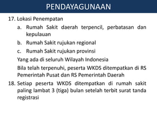 17. Lokasi Penempatan
a. Rumah Sakit daerah terpencil, perbatasan dan
kepulauan
b. Rumah Sakit rujukan regional
c. Rumah Sakit rujukan provinsi
Yang ada di seluruh Wilayah Indonesia
Bila telah terpenuhi, peserta WKDS ditempatkan di RS
Pemerintah Pusat dan RS Pemerintah Daerah
18. Setiap peserta WKDS ditempatkan di rumah sakit
paling lambat 3 (tiga) bulan setelah terbit surat tanda
registrasi
PENDAYAGUNAAN
 