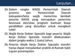 24.Dalam rangka WKDS Pemerintah Daerah
provinsi dan Pemenrintah Daerah
kabupaten/kota wajib menerima kembali
peserta WKDS yang merupakan penerima
beasiswa dan/atau program bantuan biaya
pendidikan yang diusulkan untuk mengikuti
tubel
25.Wajib Kerja Dokter Spesialis bagi peserta Wajib
Kerja Dokter Spesialis mandiri dilaksanakan
dalam jangka waktu 1 (satu) tahun.
26.Peserta Wajib Kerja Dokter Spesialis mandiri
hanya dapat menjalankan praktik di Rumah Sakit
tujuan penempatan.
Lanjutan...
 