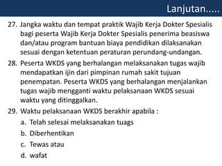 27. Jangka waktu dan tempat praktik Wajib Kerja Dokter Spesialis
bagi peserta Wajib Kerja Dokter Spesialis penerima beasiswa
dan/atau program bantuan biaya pendidikan dilaksanakan
sesuai dengan ketentuan peraturan perundang-undangan.
28. Peserta WKDS yang berhalangan melaksanakan tugas wajib
mendapatkan ijin dari pimpinan rumah sakit tujuan
penempatan. Peserta WKDS yang berhalangan menjalankan
tugas wajib mengganti waktu pelaksanaan WKDS sesuai
waktu yang ditinggalkan.
29. Waktu pelaksanaan WKDS berakhir apabila :
a. Telah selesai melaksanakan tuags
b. Diberhentikan
c. Tewas atau
d. wafat
Lanjutan.....
 
