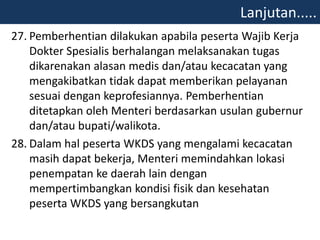 27. Pemberhentian dilakukan apabila peserta Wajib Kerja
Dokter Spesialis berhalangan melaksanakan tugas
dikarenakan alasan medis dan/atau kecacatan yang
mengakibatkan tidak dapat memberikan pelayanan
sesuai dengan keprofesiannya. Pemberhentian
ditetapkan oleh Menteri berdasarkan usulan gubernur
dan/atau bupati/walikota.
28. Dalam hal peserta WKDS yang mengalami kecacatan
masih dapat bekerja, Menteri memindahkan lokasi
penempatan ke daerah lain dengan
mempertimbangkan kondisi fisik dan kesehatan
peserta WKDS yang bersangkutan
Lanjutan.....
 